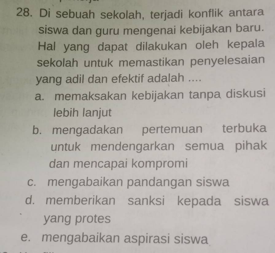 Di sebuah sekolah, terjadi konflik antara
siswa dan guru mengenai kebijakan baru.
Hal yang dapat dilakukan oleh kepala
sekolah untuk memastikan penyelesaian
yang adil dan efektif adalah ....
a. memaksakan kebijakan tanpa diskusi
lebih lanjut
b. mengadakan pertemuan terbuka
untuk mendengarkan semua pihak
dan mencapai kompromi
c. mengabaikan pandangan siswa
d. memberikan sanksi kepada siswa
yang protes
e. mengabaikan aspirasi siswa