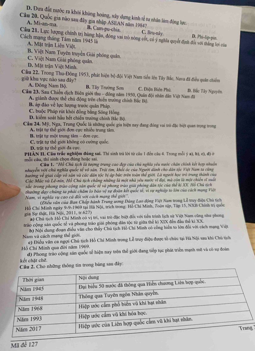 D. Đưa đất nước ra khỏi khủng hoảng, xây dựng kinh tế tư nhân làm động lực.
Câu 20. Quốc gia nào sau đây gia nhập ASEAN năm 1984?
A. Mi-an-ma. B. Cam-pu-chia. C. Bru-nây. D. Phi-lip-pin.
Câu 21. Lực lượng chính trị hùng hậu, đóng vai trò nòng cốt, có ý nghĩa quyết định đối với thắng lợi của
Cách mạng tháng Tám năm 1945 là
A. Mặt trận Liên Việt.
B. Việt Nam Tuyên truyền Giải phóng quân.
C. Việt Nam Giải phóng quân.
D. Mặt trận Việt Minh.
Câu 22. Trong Thu-Đông 1953, phát hiện bộ đội Việt Nam tiến lên Tây Bắc, Nava đã điều quân chiếm
giữ khu vực nào sau đây?
A. Đông Nam Bộ. B. Tây Trường Sơn C. Điện Biên Phú. D. Bắc Tây Nguyên.
Câu 23. Sau Chiến dịch Biên giới thu - đông năm 1950, Quân đội nhân dân Việt Nam đã
A. giành được thế chủ động trên chiến trường chính Bắc Bộ.
B. áp đảo về lực lượng trước quân Pháp.
C. buộc Pháp rút khỏi đồng bằng Sông Hồng.
D. kiểm soát hầu hết chiến trường chính Bắc Bộ.
Câu 24. Mỹ, Nga, Trung Quốc là những quốc gia hiện nay đang đóng vai trò đặc biệt quan trọng trong
A. trật tự thế giới đơn cực nhiều trung tâm,
B. trất tư một trung tâm - đơn cực
C. trật tự thế giới không có cường quốc.
D. trật tự thế giới đa cực.
PHÀN II. Câu trắc nghiệm đúng sai. Thí sinh trả lời từ câu 1 đến câu 4. Trong mỗi ý a), b), c), đ) ở
mỗi câu, thí sinh chọn đúng hoặc sai.
Câu 1. 'Hồ Chủ tịch là tượng trưng cao đẹp của chủ nghĩa yêu nước chân chính kết hợp nhuần
nhuyễn với chủ nghĩa quốc tể vô sản. Trái tim, khổi óc của Người dành cho dân tộc Việt Nam ta cũng
hưởng về giai cấp vô sản và các dân tộc bị áp bức trên toàn thể giới. Là người học trò trung thành của
Các Mác và Lê-nin, Hồ Chủ tịch chẳng những là một nhà yêu nước vĩ đại, mà còn là một chiến sĩ xuất
sắc trong phong trào cộng sản quốc tế và phong trào giải phóng dân tộc của thế ki XX. Hồ Chủ tịch
thường dạy chúng ta phải chăm lo bảo vệ sự đoàn kết quốc tế, vì sự nghiệp to lớn của cách mạng Việt
Nam, vì nghĩa vụ cao cả đổi với cách mạng thể giới ''.
(Điểu văn của Ban Chấp hành Trung ương Đảng Lao động Việt Nam trong Lễ truy điệu Chủ tịch
Hồ Chí Minh ngày 9-9-1969 tại Hà Nội, trích trong: Hồ Chí Minh, Toàn tập, Tập 15, NXB Chính trị quốc
gia Sự thật, Hà Nội, 2011, tr.627)
a) Chủ tịch Hồ Chí Minh có vị trí, vai trò đặc biệt đối với tiến trình lịch sử Việt Nam cũng như phong
trào cộng sản quốc tế và phong trào giải phóng dân tộc từ giữa thế kỉ XIX đến đầu thế ki XX.
b) Nội dung đoạn điều văn cho thấy Chủ tịch Hồ Chí Minh có cống hiến to lớn đối với cách mạng Việt
Nam và cách mạng thế giới.
c) Điếu văn ca ngợi Chủ tịch Hồ Chí Minh trong Lễ truy điệu được tổ chức tại Hà Nội sau khi Chủ tịch
Hồ Chí Minh qua đời năm 1969.
d) Phong trảo cộng sản quốc tế hiện nay trên thế giới đang tiếp tục phát triển mạnh mẽ và có sự đoàn
kết chặt chẽ.
Câu 2. Cho những thông tin trong bảng sau đây:
 
Mã đề 127