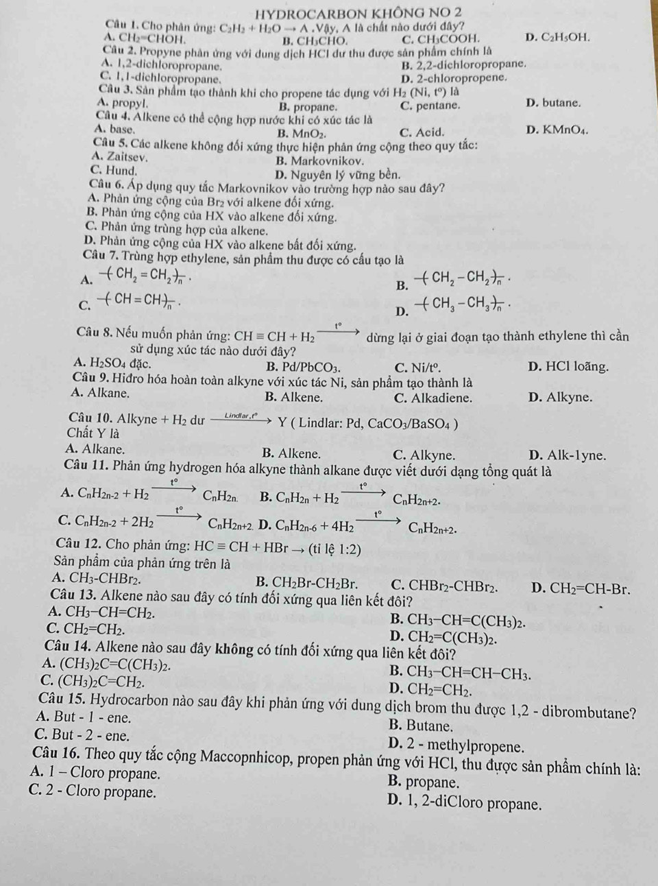 HYDROCARBON KHÔNG NO 2
Câu 1. Cho phân ứng: C_2H_2+H_2Oto A Vậy, A là chất nào dưới đây?
A. CH_2=CH B. CH₃CHO. C. CH₃COOH. D. C_2H_5OH.
Câu 2. Propyne phản ứng với dung dịch HCI dư thu được sản phẩm chính là
A. 1,2-dichloropropane.
B 2,2-dichloropropane.
C. 1,1-dichloropropane.
D. 2-chloropropene.
Câu 3. Sản phẩm tạo thành khi cho propene tác dụng với H2 (Ni,t^o) là
A. propyl. B. propane. C. pentane. D. butane.
Câu 4. Alkene có thể cộng hợp nước khi có xúc tác là
A. base. B. MnO_2. C. Acid. D. KMnO4.
Câu 5. Các alkene không đối xứng thực hiện phản ứng cộng theo quy tắc:
A. Zaitsev. B. Markovnikov.
C. Hund. D. Nguyên lý vững bền.
Câu 6. Áp dụng quy tắc Markovnikov vào trường hợp nào sau đây?
A. Phản ứng cộng của Br₂ với alkene đối xứng.
B. Phản ứng cộng của HX vào alkene đối xứng.
C. Phản ứng trùng hợp của alkene.
D. Phản ứng cộng của HX vào alkene bất đối xứng.
Câu 7. Trùng hợp ethylene, sản phẩm thu được có cấu tạo là
A. -(CH_2=CH_2)_n. -(CH_2-CH_2)_n.
B.
C. -(-CH=CH)_n.
D. -(CH_3-CH_3)_n.
Cầu 8. Nếu muốn phản ứng: CHequiv CH+H_2xrightarrow t° dừng lại ở giai đoạn tạo thành ethylene thì cần
sử dụng xúc tác nào dưới đây?
A. H_2SO_4 đặc. D. HCl loãng.
B. Pd/PbCO_3. C. Ni/t^o.
Câu 9. Hiđro hóa hoàn toàn alkyne voi i xúc tác Ni, sản phẩm tạo thành là
A. Alkane. B. Alkene. C. Alkadiene. D. Alkyne.
Câu 10. Alkyne +H_2 dư xrightarrow Lindlar.t°Y ( Lindlar: Pd,CaCO_3/BaSO_4)
Chất Y là
A. Alkane. B. Alkene. C. Alkyne. D. Alk-1yne.
Câu 11. Phản ứng hydrogen hóa alkyne thành alkane được viết dưới dạng tổng quát là
A. C_nH_2n-2+H_2xrightarrow t°C_nH_2n. B. C_nH_2n+H_2xrightarrow t°C_nH_2n+2.
t°
C. C_nH_2n-2+2H_2xrightarrow t°C_nH_2n+2 D. C_nH_2n-6+4H_2to C_nH_2n+2.
Câu 12. Cho phản ứng: HCequiv CH+HBrto (tile1:2)
Sản phẩm của phản ứng trên là
A. CH_3-CHBr_2. B. CH_2Br-CH_2Br. C. CHBr_2-CHBr_2. D. CH_2=CH-Br.
Câu 13. Alkene nào sau đây có tính đối xứng qua liên kết đôi?
A. CH_3-CH=CH_2. B. CH_3-CH=C(CH_3)_2.
C. CH_2=CH_2.
D. CH_2=C(CH_3)_2.
Câu 14. Alkene nào sau đây không có tính đối xứng qua liên kết đôi?
A. (CH_3)_2C=C(CH_3)_2.
B. CH_3-CH=CH-CH_3.
C. (CH_3)_2C=CH_2.
D. CH_2=CH_2.
Câu 15. Hydrocarbon nào sau đây khi phản ứng với dung dịch brom thu được 1,2 - dibrombutane?
A. But - 1 - ene. B. Butane.
C. But - 2 - ene. D. 2 - methylpropene.
Câu 16. Theo quy tắc cộng Maccopnhicop, propen phản ứng với HCl, thu được sản phẩm chính là:
A. 1 - Cloro propane. B. propane.
C. 2 - Cloro propane. D. 1, 2-diCloro propane.