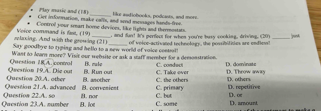 Play music and (18) _like audiobooks, podcasts, and more.
Get information, make calls, and send messages hands-free.
Control your smart home devices, like lights and thermostats.
Voice command is fast, (19) _, and fun! It's perfect for when you're busy cooking, driving, (20) just
relaxing. And with the growing (21) _of voice-activated technology, the possibilities are endless!_
Say goodbye to typing and hello to a new world of voice control!
Want to learn more? Visit our website or ask a staff member for a demonstration.
Question 18.A. control B. rule C. conduct D. dominate
Question 19.A. Die out B. Run out C. Take over D. Throw away
Question 20.A. other B. another C. the others D. others
Question 21.A. advanced B. convenient C. primary D. repetitive
Question 22.A. so B. nor C. but D. or
Question 23.A. number B. lot C. some D. amount