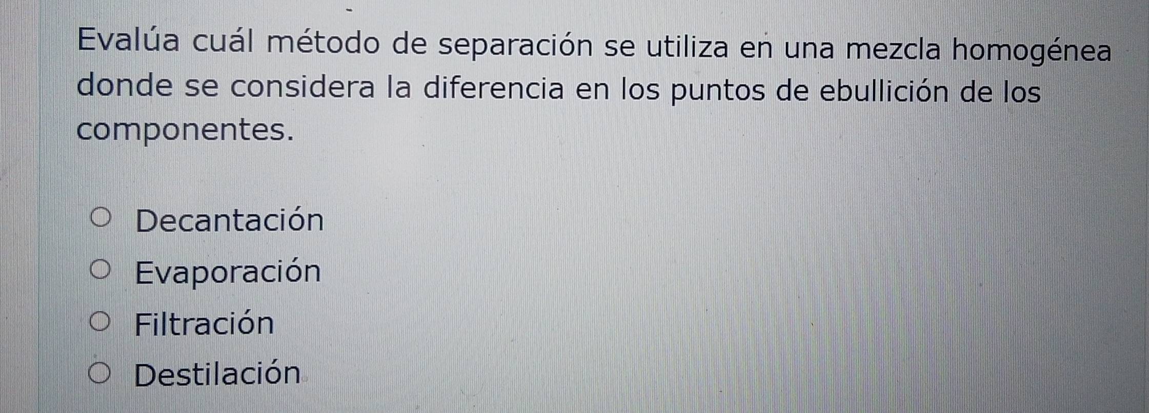 Evalúa cuál método de separación se utiliza en una mezcla homogénea
donde se considera la diferencia en los puntos de ebullición de los
componentes.
Decantación
Evaporación
Filtración
Destilación