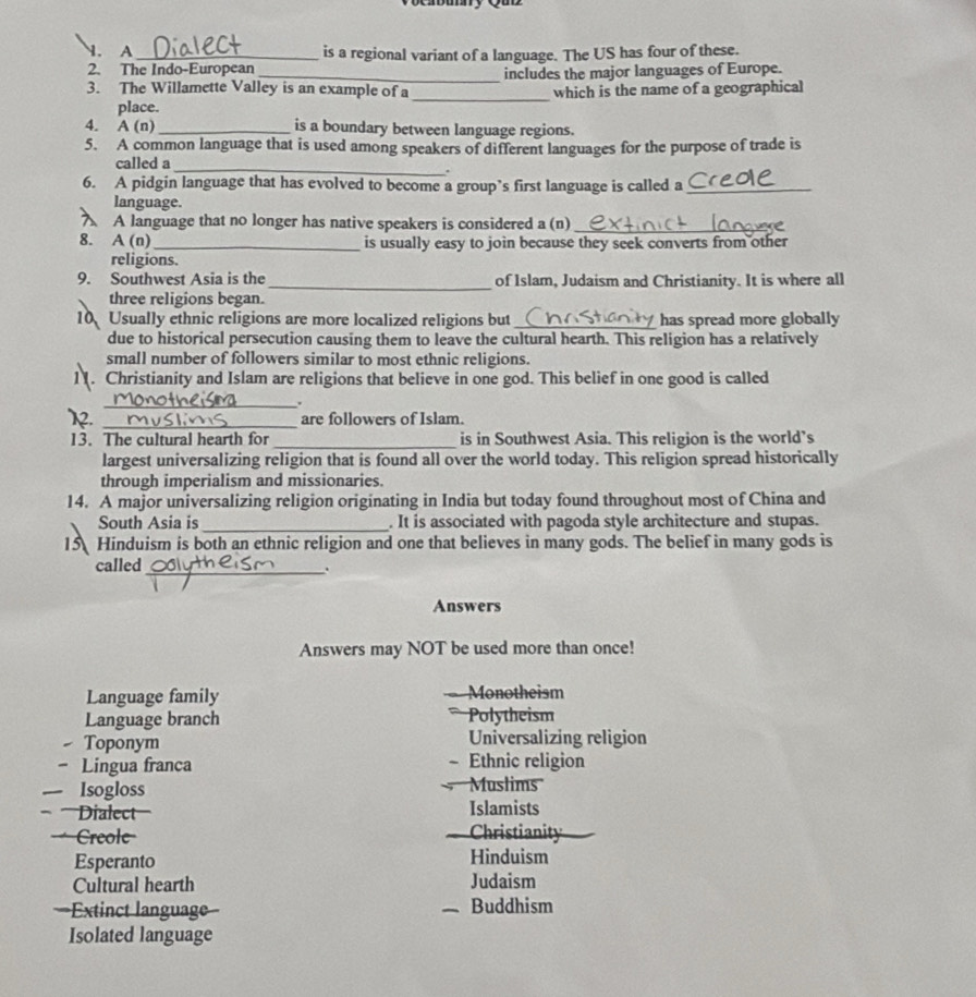 A _is a regional variant of a language. The US has four of these.
2. The Indo-European
_
3. The Willamette Valley is an example of a includes the major languages of Europe.
which is the name of a geographical
place.
4. A (n) _is a boundary between language regions.
5. A common language that is used among speakers of different languages for the purpose of trade is
_
called a
.
6. A pidgin language that has evolved to become a group’s first language is called a_
language.
A language that no longer has native speakers is considered a (n)_
8. A(n _is usually easy to join because they seek converts from other
religions.
9. Southwest Asia is the _of Islam, Judaism and Christianity. It is where all
three religions began.
10 Usually ethnic religions are more localized religions but _has spread more globally
due to historical persecution causing them to leave the cultural hearth. This religion has a relatively
small number of followers similar to most ethnic religions.
. Christianity and Islam are religions that believe in one god. This belief in one good is called
_
.
_are followers of Islam.
13. The cultural hearth for_ is in Southwest Asia. This religion is the world’s
largest universalizing religion that is found all over the world today. This religion spread historically
through imperialism and missionaries.
14. A major universalizing religion originating in India but today found throughout most of China and
South Asia is_ . It is associated with pagoda style architecture and stupas.
15 Hinduism is both an ethnic religion and one that believes in many gods. The belief in many gods is
called_
.
Answers
Answers may NOT be used more than once!
Language family Monotheism
Language branch Polytheism
Toponym Universalizing religion
- Lingua franca - Ethnic religion

— Isogloss Muslims
Dialect'' Islamists
= Creole== Christianity

Esperanto Hinduism
Cultural hearth Judaism
==Extinct language== Buddhism
Isolated language