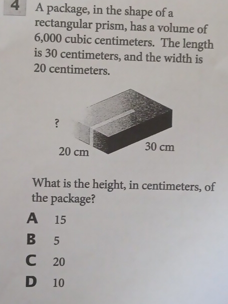 A package, in the shape of a
rectangular prism, has a volume of
6,000 cubic centimeters. The length
is 30 centimeters, and the width is
20 centimeters.
What is the height, in centimeters, of
the package?
A 15
B 5
C 20
D 10