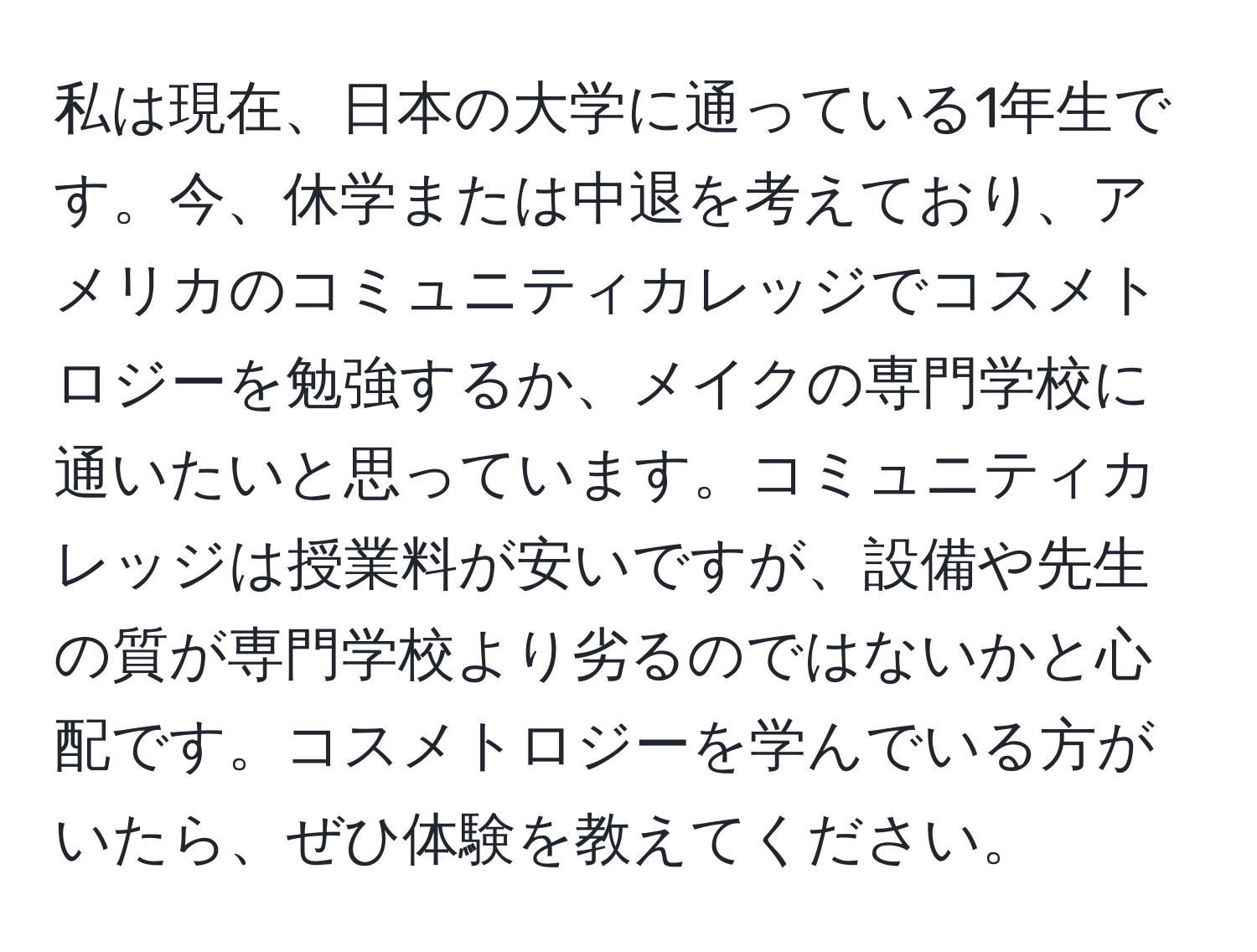 私は現在、日本の大学に通っている1年生です。今、休学または中退を考えており、アメリカのコミュニティカレッジでコスメトロジーを勉強するか、メイクの専門学校に通いたいと思っています。コミュニティカレッジは授業料が安いですが、設備や先生の質が専門学校より劣るのではないかと心配です。コスメトロジーを学んでいる方がいたら、ぜひ体験を教えてください。