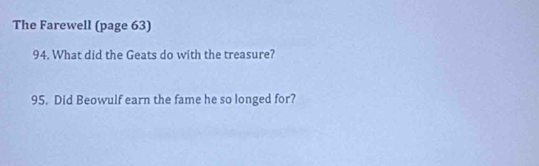 The Farewell (page 63) 
94. What did the Geats do with the treasure? 
95. Did Beowulf earn the fame he so longed for?