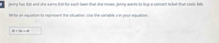 Jenny has $25 and she earns $10 for each lawn that she mows. Jenny wants to buy a concert ticket that costs $45. 
Write an equation to represent the stuation. Use the varuble a in your equation.
25+35x=48