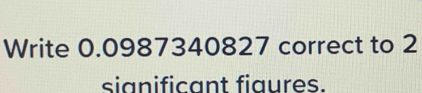 Write 0.0987340827 correct to 2
sianificant figures.