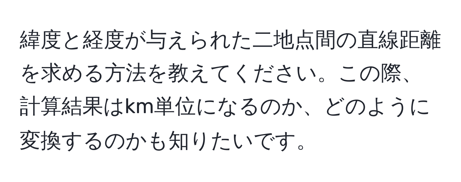 緯度と経度が与えられた二地点間の直線距離を求める方法を教えてください。この際、計算結果はkm単位になるのか、どのように変換するのかも知りたいです。