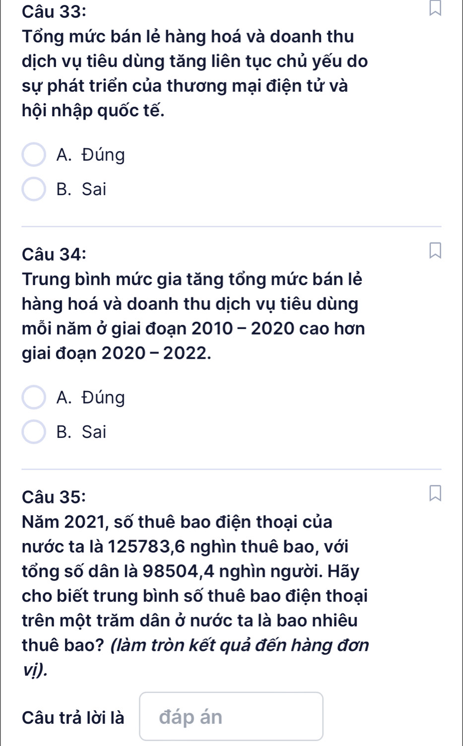 Tổng mức bán lẻ hàng hoá và doanh thu
dịch vụ tiêu dùng tăng liên tục chủ yếu do
sự phát triển của thương mại điện tử và
hội nhập quốc tế.
A. Đúng
B. Sai
Câu 34:
Trung bình mức gia tăng tổng mức bán lẻ
hàng hoá và doanh thu dịch vụ tiêu dùng
mỗi năm ở giai đoạn 2010 - 2020 cao hơn
giai đoạn 2020 - 2022.
A. Đúng
B. Sai
Câu 35:
Năm 2021, số thuê bao điện thoại của
nước ta là 125783, 6 nghìn thuê bao, với
tổng số dân là 98504, 4 nghìn người. Hãy
cho biết trung bình số thuê bao điện thoại
trên một trăm dân ở nước ta là bao nhiêu
thuê bao? (làm tròn kết quả đến hàng đơn
vị).
Câu trả lời là đáp án