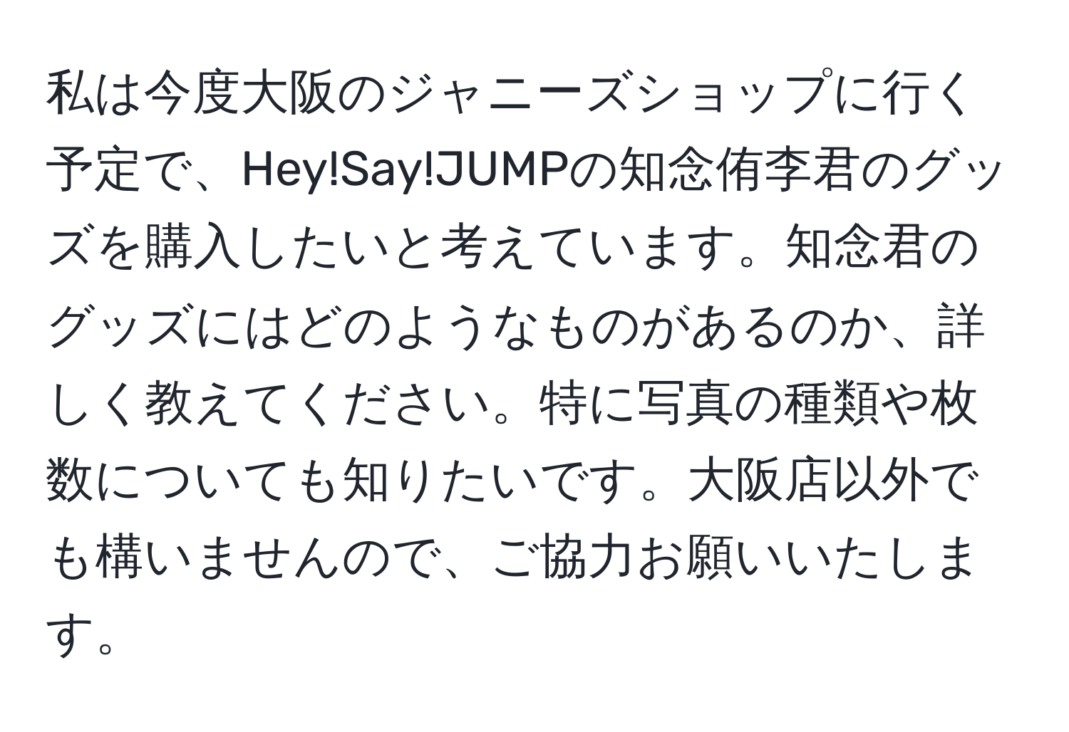 私は今度大阪のジャニーズショップに行く予定で、Hey!Say!JUMPの知念侑李君のグッズを購入したいと考えています。知念君のグッズにはどのようなものがあるのか、詳しく教えてください。特に写真の種類や枚数についても知りたいです。大阪店以外でも構いませんので、ご協力お願いいたします。