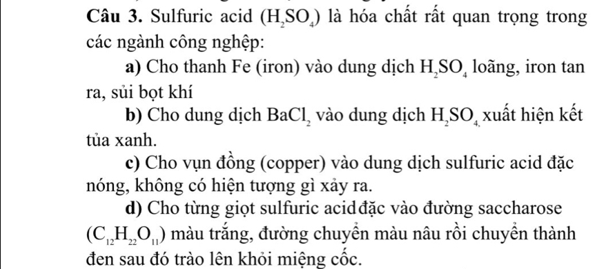 Sulfuric acid (H_2SO_4) là hóa chất rất quan trọng trong 
các ngành công nghệp: 
a) Cho thanh Fe (iron) vào dung dịch H_2SO_4 loãng, iron tan 
ra, sủi bọt khí 
b) Cho dung dịch BaCl_2 vào dung dịch H_2SO_4 xuất hiện kết 
tủa xanh. 
c) Cho vụn đồng (copper) vào dung dịch sulfuric acid đặc 
nóng, không có hiện tượng gì xảy ra. 
d) Cho từng giọt sulfuric acidđặc vào đường saccharose
(C_12H_22O_11) màu trắng, đường chuyền màu nâu rồi chuyền thành 
đen sau đó trào lên khỏi miệng cốc.