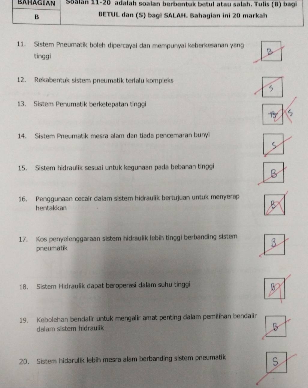 BAHAGIAN Soalan 11-20 adalah soalan berbentuk betul atau salah. Tulis (B) bagi 
B 
BETUL dan (S) bagi SALAH. Bahagian ini 20 markah 
11. Sistem Pneumatik boleh dipercayai dan mempunyai keberkesanan yang 
tinggi 
12. Rekabentuk sistem pneumatik terlalu kompleks 
13. Sistem Penumatik berketepatan tinggi 
14. Sistem Pneumatik mesra alam dan tiada pencemaran bunyi 
15. Sistem hidraulik sesuai untuk kegunaan pada bebanan tinggi 
16. Penggunaan cecair dalam sistem hidraulik bertujuan untuk menyerap 
hentakkan 
17. Kos penyelenggaraan sistem hidraulik lebih tinggi berbanding sistem 
pneumatik 
18. Sistem Hidraulik dapat beroperasi dalam suhu tinggi 
19. Kebolehan bendalir untuk mengalir amat penting dalam pemilihan bendalir 
dalam sistem hidraulik 
20. Sistem hidarulik lebih mesra alam berbanding sistem pneumatik