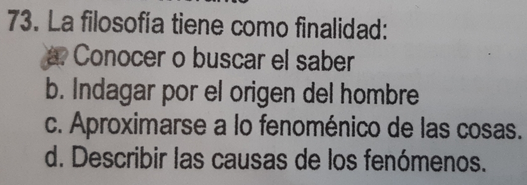 La filosofía tiene como finalidad:
Conocer o buscar el saber
b. Indagar por el origen del hombre
c. Aproximarse a lo fenoménico de las cosas.
d. Describir las causas de los fenómenos.