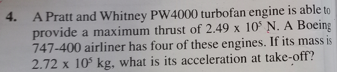 A Pratt and Whitney PW4000 turbofan engine is able to 
provide a maximum thrust of 2.49* 10^5N. A Boeing 
747- 400 airliner has four of these engines. If its mass is
2.72* 10^5kg , what is its acceleration at take-off?