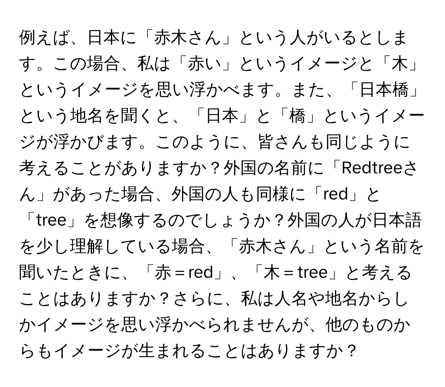 例えば、日本に「赤木さん」という人がいるとします。この場合、私は「赤い」というイメージと「木」というイメージを思い浮かべます。また、「日本橋」という地名を聞くと、「日本」と「橋」というイメージが浮かびます。このように、皆さんも同じように考えることがありますか？外国の名前に「Redtreeさん」があった場合、外国の人も同様に「red」と「tree」を想像するのでしょうか？外国の人が日本語を少し理解している場合、「赤木さん」という名前を聞いたときに、「赤＝red」、「木＝tree」と考えることはありますか？さらに、私は人名や地名からしかイメージを思い浮かべられませんが、他のものからもイメージが生まれることはありますか？