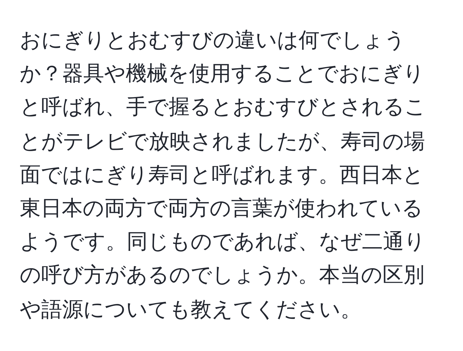 おにぎりとおむすびの違いは何でしょうか？器具や機械を使用することでおにぎりと呼ばれ、手で握るとおむすびとされることがテレビで放映されましたが、寿司の場面ではにぎり寿司と呼ばれます。西日本と東日本の両方で両方の言葉が使われているようです。同じものであれば、なぜ二通りの呼び方があるのでしょうか。本当の区別や語源についても教えてください。