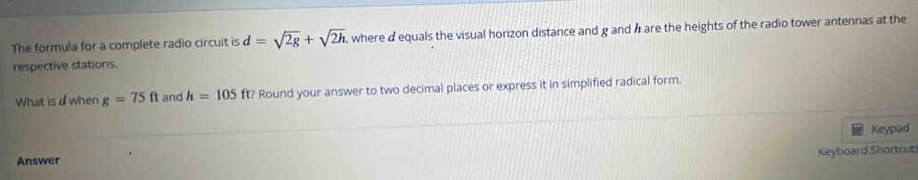 The formula for a complete radio circuit is d=sqrt(2g)+sqrt(2h). where a equals the visual horizon distance and g and h are the heights of the radio tower antennas at the 
respective stations. 
What is dwhen g=75ft and h=105 ft? Round your answer to two decimal places or express it in simplified radical form. 
Keypad 
Keyboard Shortcut 
Answer