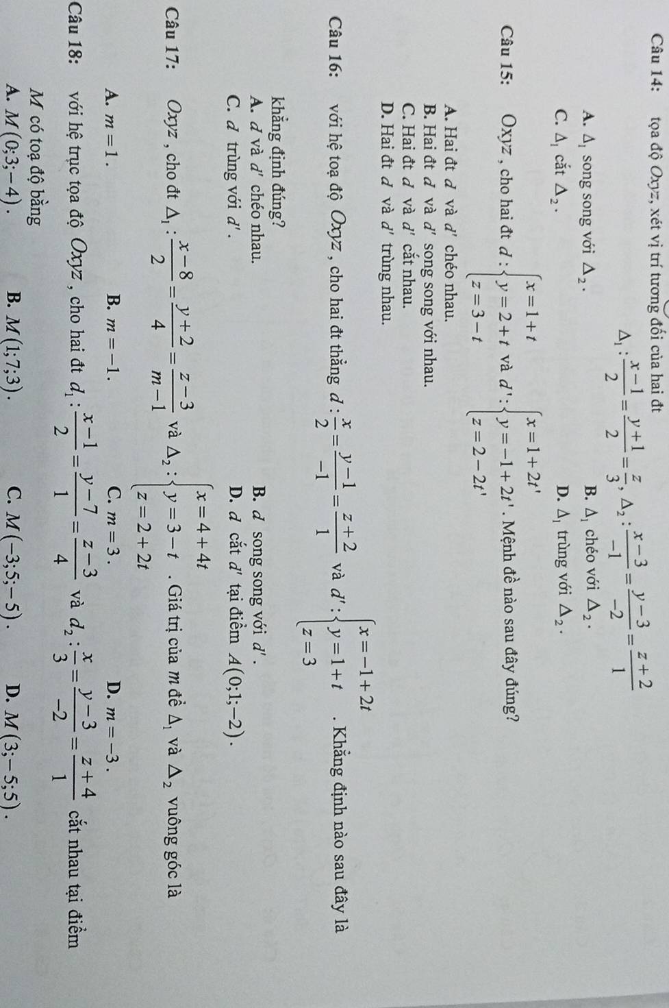 tọa độ Oxyz, xét vị trí tương đối của hai đt
△ _1: (x-1)/2 = (y+1)/2 = z/3 ,△ _2: (x-3)/-1 = (y-3)/-2 = (z+2)/1 
A. △ _I song song với △ _2. B. △ _1 chéo với △ _2.
C. △ _1 cắt △ _2. △ _1 trùng với △ _2.
D.
Câu 15:  Oxyz , cho hai đt d:beginarrayl x=1+t y=2+t z=3-tendarray. và d':beginarrayl x=1+2t' y=-1+2t' z=2-2t'endarray.. Mệnh đề nào sau đây đúng?
A. Hai đt d và d' chéo nhau.
B. Hai đt đ và d' song song với nhau.
C. Hai đt đ và d' cắt nhau.
D. Hai đt đ và d' trùng nhau.
Câu 16: với hệ toạ độ Oxyz , cho hai đt thẳng đ :  x/2 = (y-1)/-1 = (z+2)/1  và d':beginarrayl x=-1+2t y=1+t z=3endarray.. Khẳng định nào sau đây là
khẳng định đúng?
A. d và d' chéo nhau. B. d song song với d' .
C. đ trùng với a ' . D. d cắt d' tại điểm A(0;1;-2).
Câu 17: Oxyz , cho đt △ _1: (x-8)/2 = (y+2)/4 = (z-3)/m-1  và A_2:beginarrayl x=4+4t y=3-t z=2+2tendarray.. Giá trị của m đề △ _1 và △ _2 vuông góc là
B.
A. m=1. m=-1. C. m=3. D. m=-3.
Câu 18: : với hệ trục tọa độ Oxyz , cho hai đt d_1: (x-1)/2 = (y-7)/1 = (z-3)/4  và d_2: x/3 = (y-3)/-2 = (z+4)/1  cắt nhau tại điểm
M có toạ độ bằng
A. M(0;3;-4). B. M(1;7;3). C. M(-3;5;-5). D. M(3;-5;5).