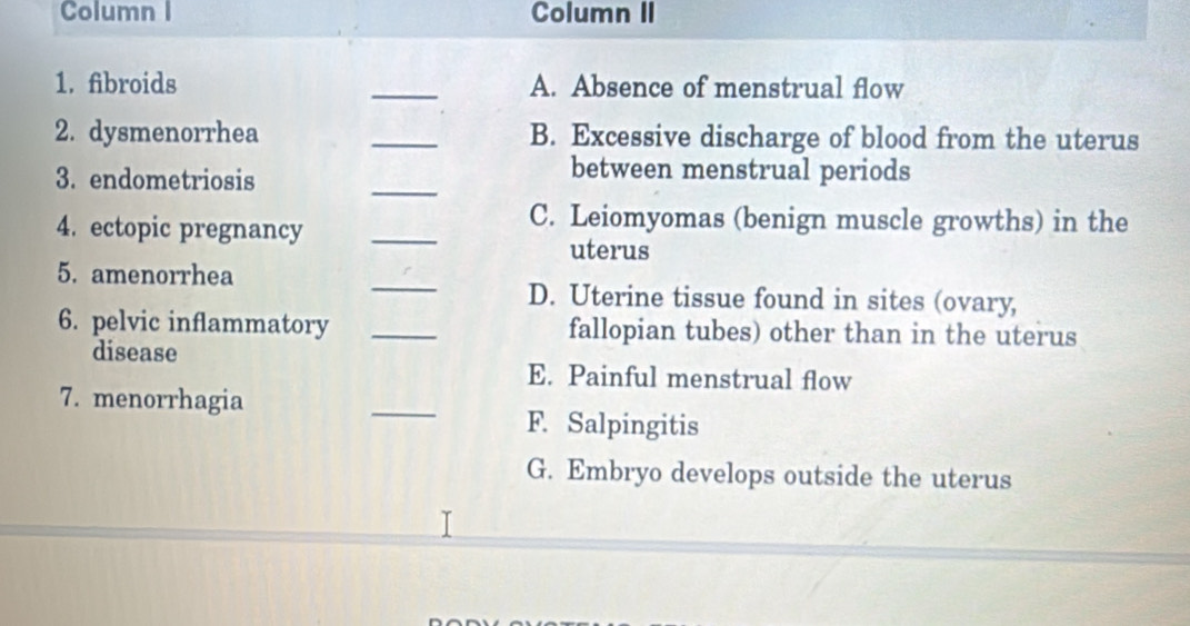 Column I Column II
1. fibroids _A. Absence of menstrual flow
2. dysmenorrhea _B. Excessive discharge of blood from the uterus
3. endometriosis
_
between menstrual periods
4. ectopic pregnancy
_
C. Leiomyomas (benign muscle growths) in the
uterus
5. amenorrhea _D. Uterine tissue found in sites (ovary,
6. pelvic inflammatory _fallopian tubes) other than in the uterus
disease
E. Painful menstrual flow
7. menorrhagia
_
F. Salpingitis
G. Embryo develops outside the uterus