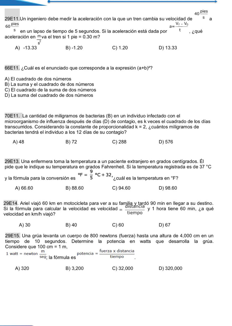 29E11.Un ingeniero debe medir la aceleración con la que un tren cambia su velocidad de 40 pies/s  a
60 pies/s  en un lapso de tiempo de 5 segundos. Si la aceleración está dada por a=frac V_f-V_0t ,¿qué
aceleración en m va el tren si 1 pie =0.30m ?
overline s^2
A) -13.33 B) -1.20 C) 1.20 D) 13.33
66E11. ¿Cuál es el enunciado que corresponde a la expresión (a+b)^2 ?
A) El cuadrado de dos números
B) La suma y el cuadrado de dos números
C) El cuadrado de la suma de dos números
D) La suma del cuadrado de dos números
70E11. La cantidad de miligramos de bacterias (B) en un individuo infectado con el
microorganismo de influenza después de días (D) de contagio, es k veces el cuadrado de los días
transcurridos. Considerando la constante de proporcionalidad k=2 ,  cuántos miligramos de
bacterias tendrá el individuo a los 12 días de su contagio?
A) 48 B) 72 C) 288 D) 576
29E13. Una enfermera toma la temperatura a un paciente extranjero en grados centígrados. Él
pide que le indique su temperatura en grados Fahrenheit. Si la temperatura registrada es de 37°C
y la fórmula para la conversión es°F=frac 95^((circ)C+32, ¿ cuál es la temperatura en °F?
A) 66.60 B) 88.60 C) 94.60 D) 98.60
29E14. Ariel viajó 60 km en motocicleta para ver a su familia y tardó 90 min en Ilegar a su destino.
Si la fórmula para calcular la velocidad es velocidad =frac distan cia)tiempo y 1 hora tiene 60 min, ¿a qué
velocidad en km/h viajó?
A) 30 B) 40 C) 60 D)67
29E15. Una grúa levanta un cuerpo de 800 newtons (fuerza) hasta una altura de 4,000 cm en un
tiempo de 10 segundos. Determine la potencia en watts que desarrolla la grúa.
Considere que 100cm=1m,
1 watt = newton  m/seg ; la fórmula es potencia= (fuerza* distan cia)/tiempo .
A) 320 B) 3,200 C) 32,000 D) 320,000