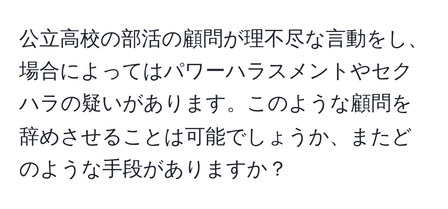 公立高校の部活の顧問が理不尽な言動をし、場合によってはパワーハラスメントやセクハラの疑いがあります。このような顧問を辞めさせることは可能でしょうか、またどのような手段がありますか？