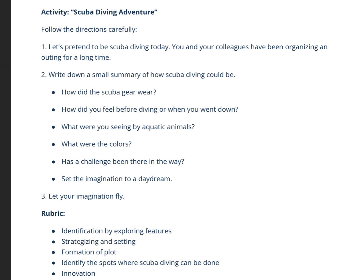 Activity: “Scuba Diving Adventure” 
Follow the directions carefully: 
1. Let's pretend to be scuba diving today. You and your colleagues have been organizing an 
outing for a long time. 
2. Write down a small summary of how scuba diving could be. 
How did the scuba gear wear? 
How did you feel before diving or when you went down? 
What were you seeing by aquatic animals? 
What were the colors? 
Has a challenge been there in the way? 
Set the imagination to a daydream. 
3. Let your imagination fly. 
Rubric: 
Identification by exploring features 
Strategizing and setting 
Formation of plot 
Identify the spots where scuba diving can be done 
Innovation