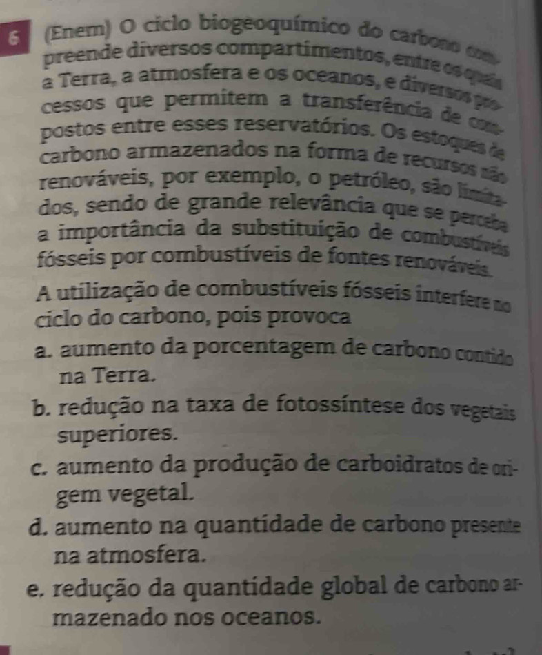 6 (Enem) O ciclo biogeoquímico do carbono cm
preende diversos compartimentos, entre os quaís
a Terra, a atmosfera e os oceanos, e diversospr
cessos que permitem a transferência de cm
postos entre esses reservatórios. Os estoques de
carbono armazenados na forma de recursos são
renováveis, por exemplo, o petróleo, são lima
dos, sendo de grande relevância que se perceba
a importância da substituição de combustíveis
fósseis por combustíveis de fontes renováveis.
A utilização de combustíveis fósseis interfere no
ciclo do carbono, pois provoca
a. aumento da porcentagem de carbono contido
na Terra.
b. redução na taxa de fotossíntese dos vegetais
superiores.
c. aumento da produção de carboidratos de ori-
gem vegetal.
d. aumento na quantídade de carbono presente
na atmosfera.
e. redução da quantidade global de carbono ar-
mazenado nos oceanos.