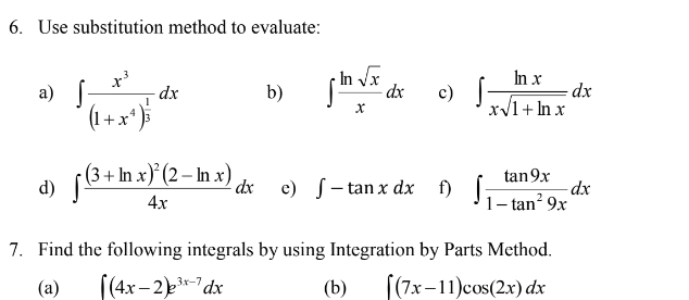 Use substitution method to evaluate: 
a) ∈t frac x^3(1+x^4)^ 1/3 dx ∈t  ln sqrt(x)/x dx c) ∈t  ln x/xsqrt(1+ln x) dx
b) 
d) ∈t frac (3+ln x)^2(2-ln x)4xdx c) ∈t -tan xdx f) ∈t  tan 9x/1-tan^29x dx
7. Find the following integrals by using Integration by Parts Method. 
(a) ∈t (4x-2)e^(3x-7)dx (b) ∈t (7x-11)cos (2x)dx