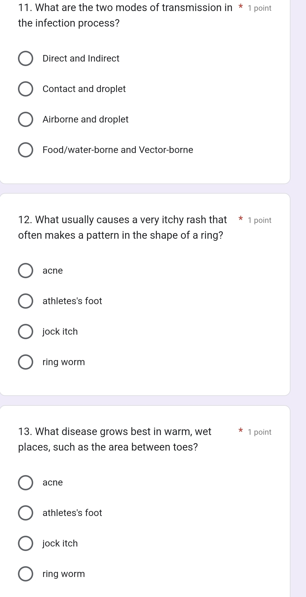 What are the two modes of transmission in * 1 point
the infection process?
Direct and Indirect
Contact and droplet
Airborne and droplet
Food/water-borne and Vector-borne
12. What usually causes a very itchy rash that 1 point
often makes a pattern in the shape of a ring?
acne
athletes's foot
jock itch
ring worm
13. What disease grows best in warm, wet 1 point
places, such as the area between toes?
acne
athletes's foot
jock itch
ring worm