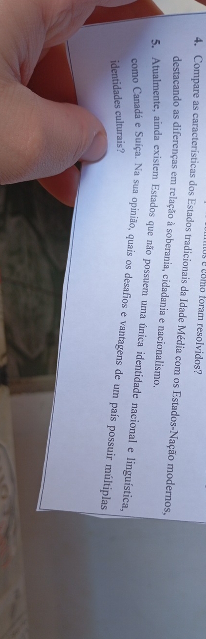Us e como foram resolvidos? 
4. Compare as características dos Estados tradicionais da Idade Média com os Estados-Nação modernos, 
destacando as diferenças em relação à soberania, cidadania e nacionalismo. 
5. Atualmente, ainda existem Estados que não possuem uma única identidade nacional e linguística, 
como Canadá e Suíça. Na sua opinião, quais os desafios e vantagens de um país possuir múltiplas 
identidades culturais?