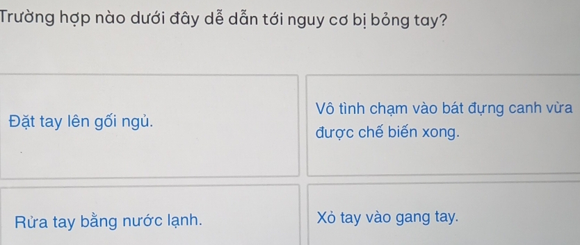 Trường hợp nào dưới đây dễ dẫn tới nguy cơ bị bỏng tay? 
Vô tình chạm vào bát đựng canh vừa 
Đặt tay lên gối ngủ. 
được chế biến xong. 
Rửa tay bằng nước lạnh. Xỏ tay vào gang tay.