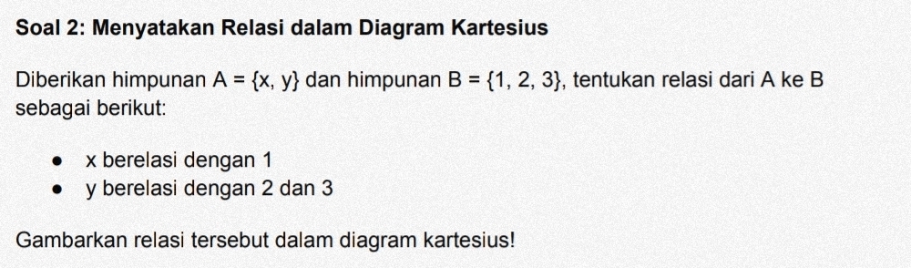 Soal 2: Menyatakan Relasi dalam Diagram Kartesius 
Diberikan himpunan A= x,y dan himpunan B= 1,2,3 , tentukan relasi dari A ke B
sebagai berikut:
x berelasi dengan 1
y berelasi dengan 2 dan 3
Gambarkan relasi tersebut dalam diagram kartesius!