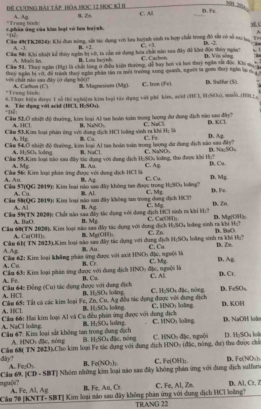 NH: 2024.
ĐÊ CƯƠNG BÀI TÂP HÔA HOC 12 HOC KÌ II D. Fe.
A. Ag. B. Zn. C. Al.
*Trung bình:
c.phản ứng của kim loại vớ lưu huỳnh. Đề (
A
*Dễ:
Câu 49(TK2024): Khi đun nóng, sắt tác dụng với lưu huỳnh sinh ra hợp chất trong đó sắt có số oxi boi Tr
A. -3. B. +2. C. +3. D. -2.
Câu
Câu 50: Khi nhiệt kể thủy ngân bị vỡ, ta cần sử dụng hóa chất nào sau đây đề khử độc thủy ngân? D. Vôi sống. . 1
A. Muối ăn. B. Lưu huỳnh. C. Cacbon.
lâu
   
Câu 51. Thuỷ ngân (Hg) là chất lỏng ở điều kiện thường, dễ bay hơi và hơi thuỷ ngân rất độc, Khi nhạ ật
thuỷ ngân bị vỡ, đề tránh thuỷ ngân phân tán ra môi trường xung quanh, người ta gom thuỷ ngân lại m  ý
với chất nảo sau đây (ở dạng bột)? D. Sulfur (S).
A. Carbon (C). B. Magnesium (Mg). C. Iron (Fe).
*Trung bình:
6.Thực hiện được 1 số thí nghiệm kim loại tác dụng với phi kim, acid (HC H_2SO_4) , muối..(HH.2.
a. Tác dụng với acid | ICl, H_2SO_4)
*Dễ:
Câu 52.Ở nhiệt độ thường, kim loại Al tan hoàn toàn trong lượng dư dung dịch nào sau đây?
A. HCl. B. N NO_3. C. NaCl. D. KCl.
Câu 53.Kim loại phản ứng với dung dịch HCl loãng sinh ra khí H_2 là
A. Hg. B. Cu. C. Fe. D. Ag.
Câu 54.Ở nhiệt độ thường, kim loại Al tan hoàn toàn trong lượng dư dung dịch nào sau đây?
A. H_2SO 4 loãng. B. NaCl. D. Na₂SO₄.
C. NaNO_3.
Câu 55.Kim loại nào sau đây tác dụng với dung dịch H_2SO_4 loãng, thu được khí H_2?
A. Mg. B. Au. C. Ag. D. Cu.
*  Câu 56: Kim loại phản ứng được với dung dịch HCl là D. Mg.
A. Au. B. Ag. C. Cu.
Câu 57(QG 2019): Kim loại nào sau đây không tan được trong H_2SO_4 loãng?
A. Cu. B. Al. C. Mg. D. Fe.
Câu 58(QG 2019): Kim loại nào sau đây không tan trong dung dịch HCl?
A. Al. B. Ag. C. Mg. D, Zn.
Câu 59(TN 2020): Chất nào sau đẫy tác dụng với dung dịch HCl sinh ra khí H₂?
C. Ca(OH)_2.
A. BaO. B. Mg. D. Mg(OH)2.
Câu 60(TN 2020). Kim loại nào sau đây tác dụng với dung dịch H_2SO_4 loãng sinh ra khí H_2
A. Ca(OH)₂. B. Mg(OH)_2 C. Zn.
D. BaO.
Câu 61( TN 2023).Kim loại nào sau đây tác dụng với dung dịch H_2SO_4 loãng sinh ra khí H_2?
A.Ag. B. Au. C. Cu. D. Zn.
Câu 62: Kim loại không phản ứng được với axit 1 HNO_3 đặc, nguội là
A. Cu. B. Cr.
C. Mg. D. Ag.
Câu 63: Kim loại phản ứng được với dung dịch HNO_3 đặc, nguội là D. Cr.
A. Fe. B. Cu.
C. Al.
Câu 64: Đồng (Cu) tác dụng được với dung dịch
A. HCl. B. H_2SO_4 loàng. C. H_2SO_4 đặc, nóng. D. Fe SO
Câu 65: Tất cả các kim loại Fe, Zn, Cu, Ag đều tác dụng được với dung dịch
A. HCl. loãng. C. HNO_3 loãng. D. KOH
B. H_2SO_4
Câu 66: Hai kim loại Al và Cu đều phản ứng được với dung dịch
B. H_2SO_4 loãng. C. HNO_3 loãng.
A. NaCl loãng. D. NaOH loãn
Câu 67: Kim loại sắt không tan trong dung dịch loài
A. HNO_3 đặc, nóng B. H_2SO_4dac , nóng C. HNO_3dac c, nguội D. H_2SO_4
Câu 68( TN 2023).Cho kim loại Fe tác dụng với dung dịch HNO_3 (đặc, nóng, dư) thu được chấ
đây? D. Fe (NO_3)_3
A. Fe_2O_3.
B. Fe(NO_3)_2.
C. Fe(OH)_2.
Câu 69. [CD - SBT] Nhóm những kim loại nào sau đây không phản ứng với dung dịch sulfurio
nguội? D. Al, Cr, Z
A. Fe, Al, Ag B. Fe, Au, Cr. C. Fe, Al, Zn.
Câu 70 [KNTT- SBT] Kim loại nào sau đây không phản ứng với dung dịch HCl loãng?
TRANG 22