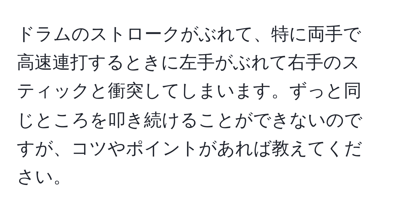 ドラムのストロークがぶれて、特に両手で高速連打するときに左手がぶれて右手のスティックと衝突してしまいます。ずっと同じところを叩き続けることができないのですが、コツやポイントがあれば教えてください。