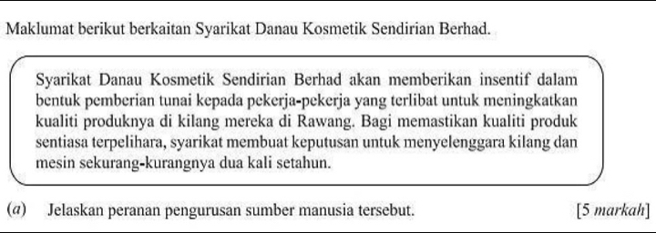 Maklumat berikut berkaitan Syarikat Danau Kosmetik Sendirian Berhad. 
Syarikat Danau Kosmetik Sendirian Berhad akan memberikan insentif dalam 
bentuk pemberian tunai kepada pekerja-pekerja yang terlibat untuk meningkatkan 
kualiti produknya di kilang mereka di Rawang. Bagi memastikan kualiti produk 
sentiasa terpelihara, syarikat membuat keputusan untuk menyelenggara kilang dan 
mesin sekurang-kurangnya dua kali setahun. 
(@) Jelaskan peranan pengurusan sumber manusia tersebut. [5 markah]