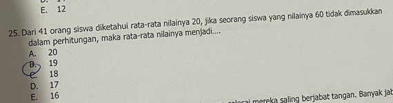 E. 12
25. Dari 41 orang siswa diketahui rata-rata nilainya 20, jika seorang siswa yang nilainya 60 tidak dimasukkan
dalam perhitungan, maka rata-rata nilainya menjadi....
A. 20
B. 19
C. 18
D. 17
E. 16
rai mereka saling berjabat tangan. Banyak jab