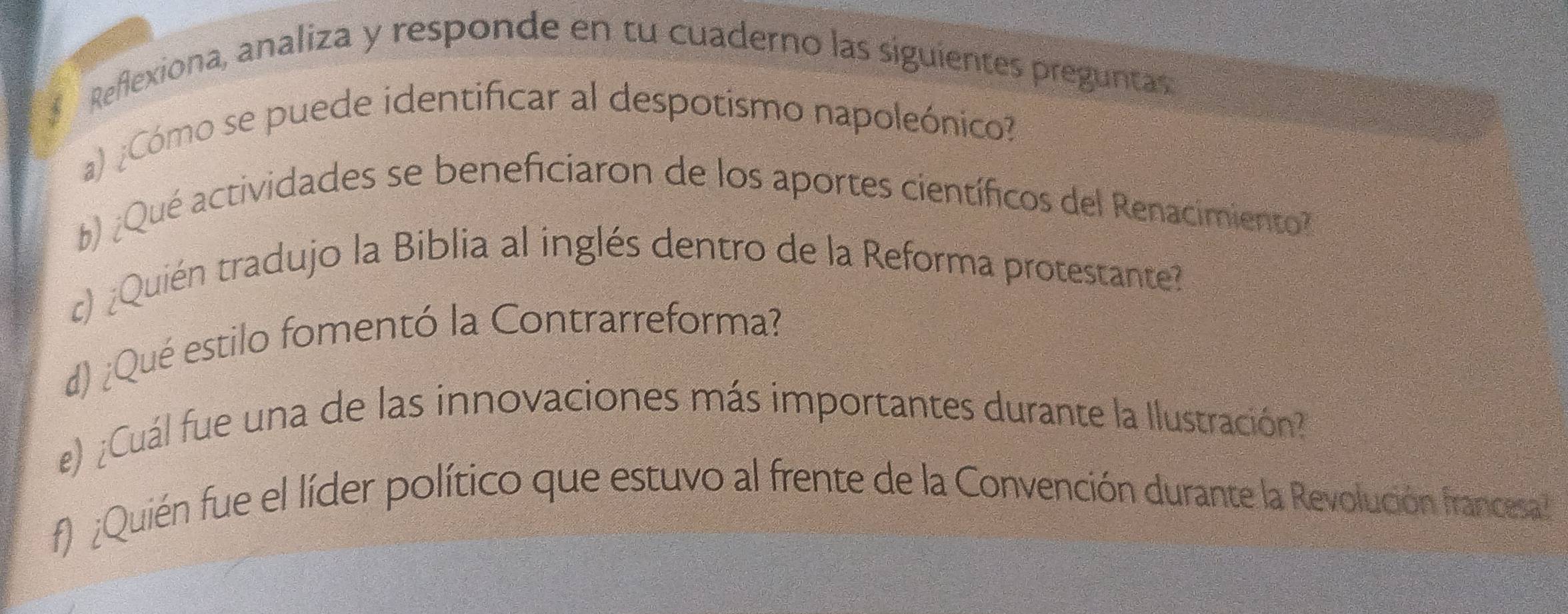 Reflexiona, analiza y responde en tu cuaderno las siguientes preguntas 
a) ¿Cómo se puede identificar al despotismo napoleónico? 
b)¿Qué actividades se beneficiaron de los aportes científicos del Renacimiento 
c) ¿Quién tradujo la Biblia al inglés dentro de la Reforma protestante? 
d) ¿Qué estilo fomentó la Contrarreforma? 
e) ¿Cuál fue una de las innovaciones más importantes durante la Ilustración? 
f) ¿Quién fue el líder político que estuvo al frente de la Convención durante la Revolución francesa