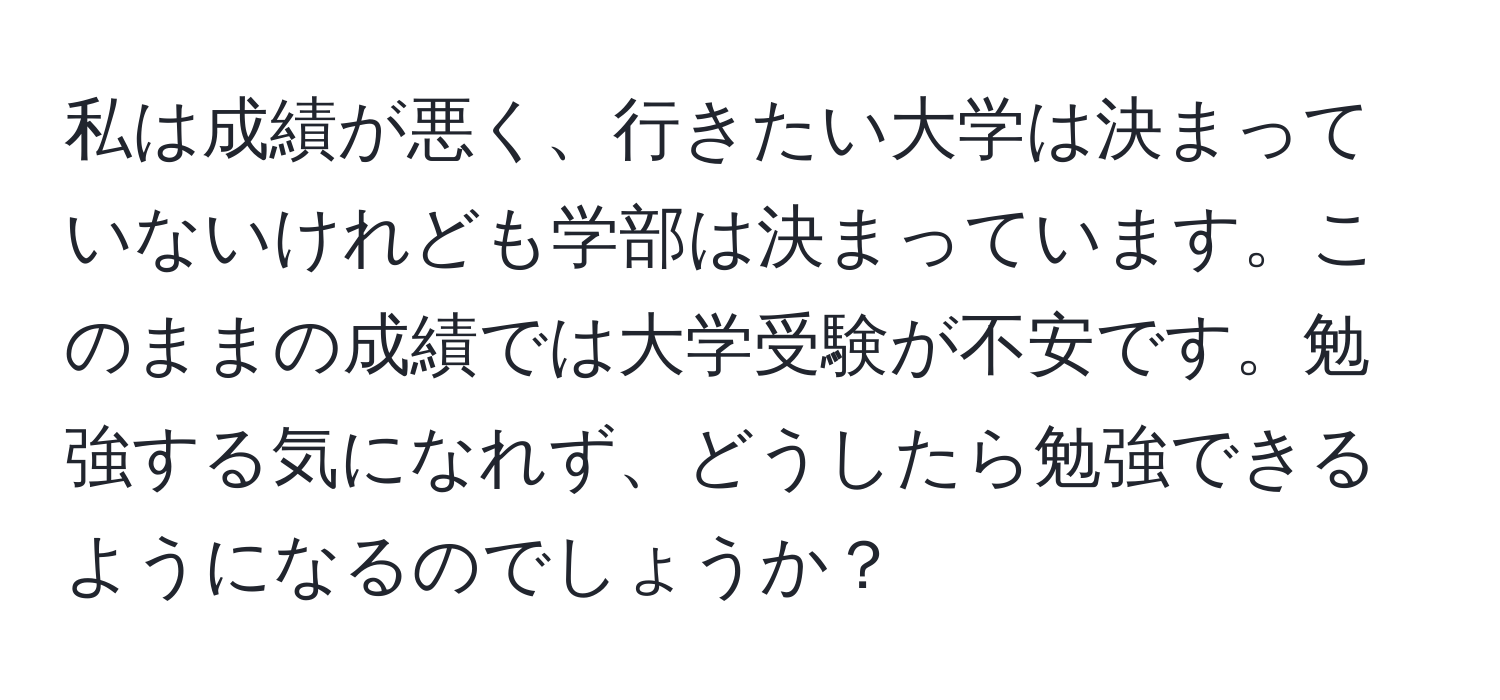 私は成績が悪く、行きたい大学は決まっていないけれども学部は決まっています。このままの成績では大学受験が不安です。勉強する気になれず、どうしたら勉強できるようになるのでしょうか？