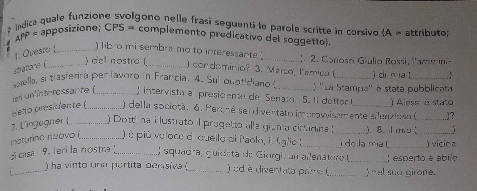 Indica quale funzione svolgono nelle frasi seguenti le parole scritte in corsivo (A = attributo; 
APP= 
. apposizione; CPS = complemento predicativo del soggetto). 
) libro mi sembra molto interessante (_ 
1. Questo (_ 
). 2. Conosci Giulio Rossi, l’ammini- 
stratore (_ 
) del nostro (_ ) condominio? 3. Marco, l'amico (_ 
) di mia (_ ) 
sorella, si trasferirà per lavoro in Francia. 4. Sul quotidiano (_ 
ieri un'interessante (_ 
() "La Stampa" è stata pubblicata 
) intervista al presidente del Senato. 5. Il dottor ( 
eletto presidente (_ 
) Alessi è stato 
) della società. 6. Perché sei diventato improvvisamente silenzioso ( 
)? 
7. L’ingegner (_ ) Dotti ha illustrato il progetto alla giunta cittadina ( ___) 
). 8. ll mio ( 
motorino nuovo (_ ) è più veloce di quello di Paolo, il figlio (_ 
) della mia (_ ) vicina 
di casa. 9. Ieri la nostra (_ 
) squadra, guidata da Giorgi, un allenatore (_ 
) esperto e abile 
) ha vinto una partita decisiva ( ) ed è diventata prima ( 
___) nel suo girone.