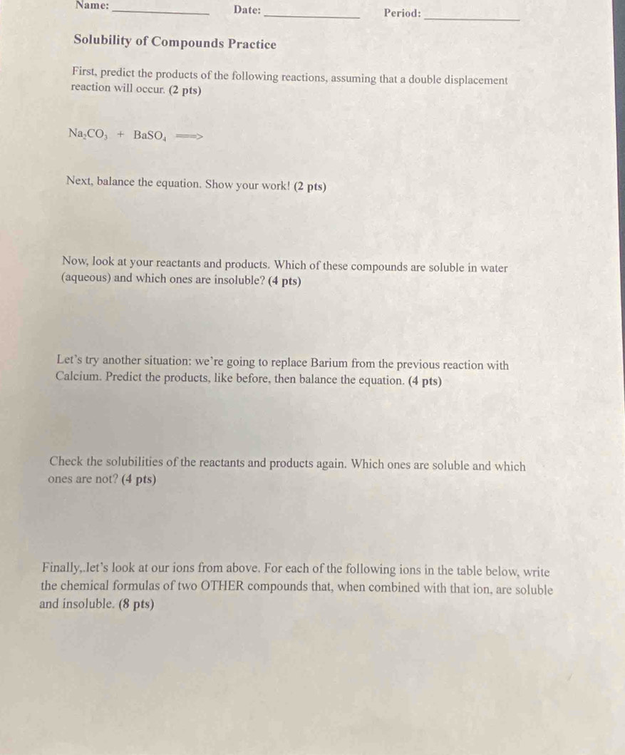 Name: _Date:_ Period: 
_ 
Solubility of Compounds Practice 
First, predict the products of the following reactions, assuming that a double displacement 
reaction will occur. (2 pts)
Na_2CO_3+BaSO_4
Next, balance the equation. Show your work! (2 pts) 
Now, look at your reactants and products. Which of these compounds are soluble in water 
(aqueous) and which ones are insoluble? (4 pts) 
Let’s try another situation: we’re going to replace Barium from the previous reaction with 
Calcium. Predict the products, like before, then balance the equation. (4 pts) 
Check the solubilities of the reactants and products again. Which ones are soluble and which 
ones are not? (4 pts) 
Finally,.let’s look at our ions from above. For each of the following ions in the table below, write 
the chemical formulas of two OTHER compounds that, when combined with that ion, are soluble 
and insoluble. (8 pts)