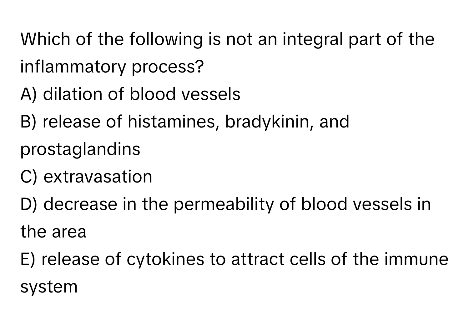 Which of the following is not an integral part of the inflammatory process?

A) dilation of blood vessels
B) release of histamines, bradykinin, and prostaglandins
C) extravasation
D) decrease in the permeability of blood vessels in the area
E) release of cytokines to attract cells of the immune system