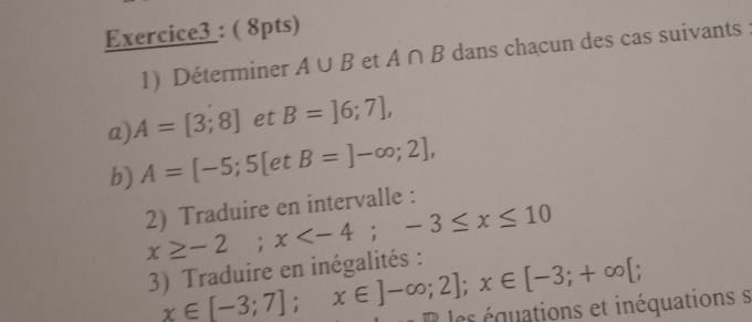 Déterminer A∪ B et A∩ B dans chacun des cas suivants 
a). A=[3;8] et B=]6;7], 
b) A=[-5;5[etB=]-∈fty ;2],
x≥ -2; x ; -3≤ x≤ 10 2) Traduire en intervalle : 
3) Traduire en inégalités : x∈ [-3;7]; x∈ ]-∈fty ;2]; x∈ [-3;+∈fty [; les équations et inéquations s