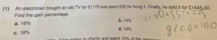 (1) An electrician bought an old TV for £1170 and spent £55 for fixing it. Finally, he sold it for £1445.50.
Find the gain percentage.
b. 14%
a. 16%
d. 19%
c. 18%