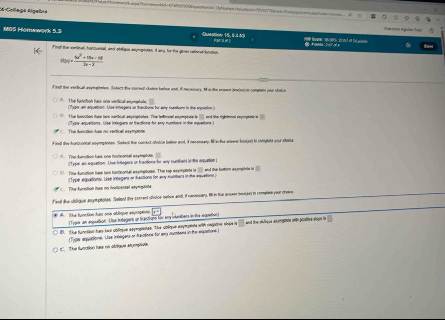 4-Collège Algebra
Francions Águêas foço
M05 Homework 5.3 Question 15, 6.3.53 MIN Scomer S6 00%, 22.57 ol 34 punts
Pad 3 of 3 ② Poineoc 2.17 c1.6 Seve
Find the vertical, horizontal, and oblique asymptotes, il any, for the given rational function
R(x)= (5x^2+16x-16)/3x-2 
Find the verfical asymptotes. Select the correct choice below and, if necessary, fill in the anower box(es) to complete your choice
A The function has one vertical asymptote.
(Type an equation. Use integers or fractions for any numbers in the equation.)
The function has two vertical asymptotes. The letimost asymptote is and the rightmost ssymptote is
(Type equations. Use intagers or fractions for any numbers in the equations.)
C. The function has no vertical asymptote.
Find the horizontal asymptotes. Select the correct choice below and, if necessary, fill in the answer box(es) to complate your choice
The function has one horizontal asymptote,
(Type an equation. Use integers or fractions for any numbers in the equation.)
(. The function has two hortzontal asymptotes. The top asymptote is and the butlom asymptote is
(Type equations. Use integers or fractions for any numbers in the equations.)
C. The function has no horizontal asymptote
Find the oblique asymptotes. Select the correct choice below and, if necessary, fill in the answer box(as) to complete your choice.
④ A. The function has one oblique soymptote,
(Type an equation. Use integers or fractions for any kumbers in the equation)
B. The function has two oblique asymptotes. The oblique asymptote with negative slope is □ and the oblique asymptote with positive slope is
(Type equations. Use integers or fractions for any numbers in the equations.)
C. The function has no oblique ssymptote.