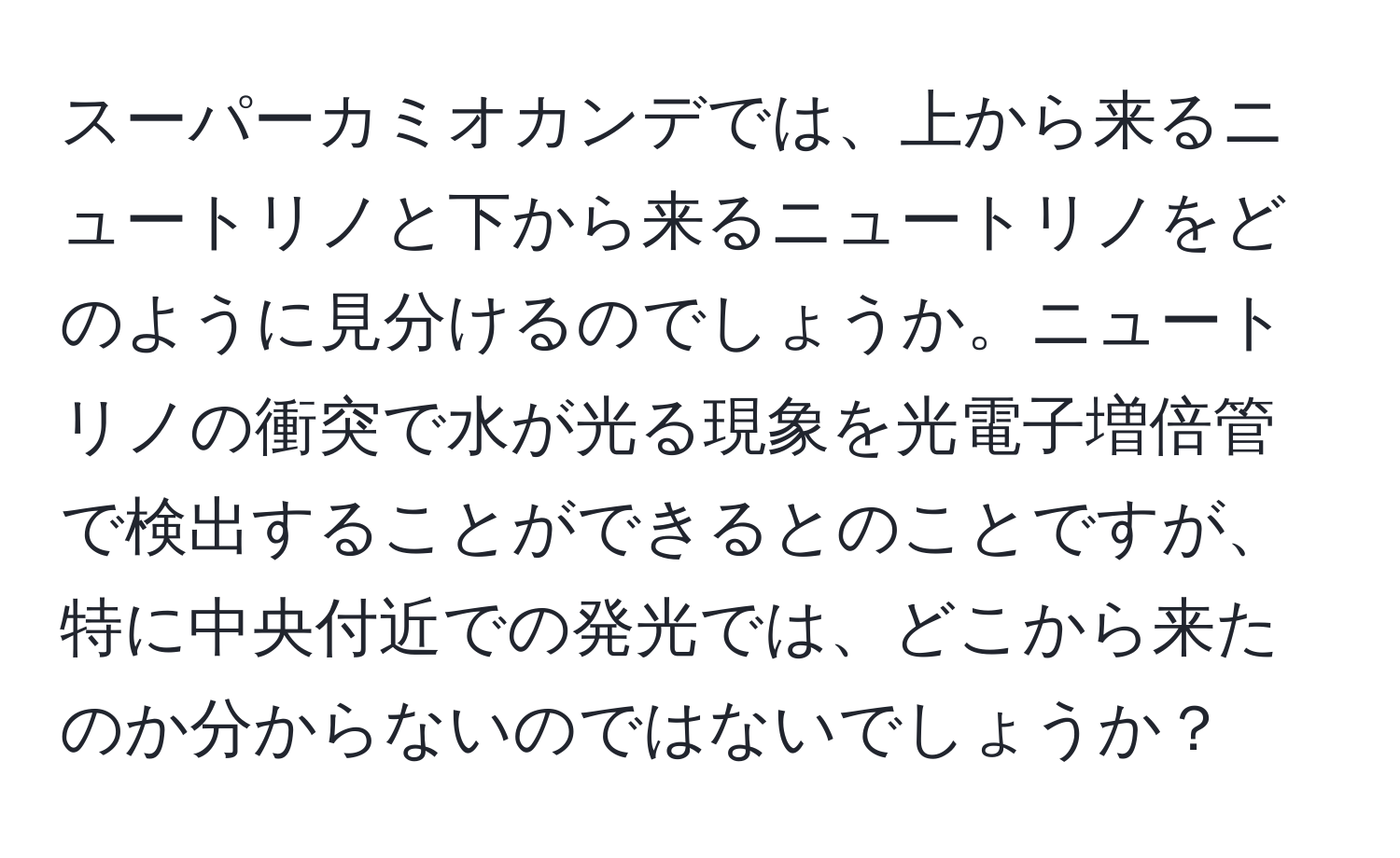 スーパーカミオカンデでは、上から来るニュートリノと下から来るニュートリノをどのように見分けるのでしょうか。ニュートリノの衝突で水が光る現象を光電子増倍管で検出することができるとのことですが、特に中央付近での発光では、どこから来たのか分からないのではないでしょうか？