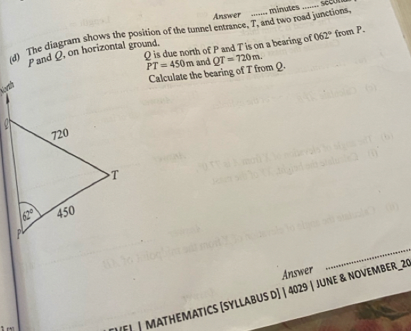Answer ....... minutes_
(d) The diagram shows the position of the tunnel entrance, T, and two road junctions. 062° from P.
Q is due north of P and T is on a bearing of
Pand Q, on horizontal ground.
PT=450m and QT=720m.
Calculate the bearing of T from Q.
Answer
_
F | MATHEMATICS [SYLLABUS D] | 4029 | JUNE & NOVEMBER_29