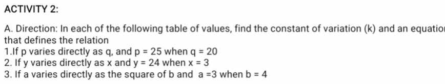 ACTIVITY 2: 
A. Direction: In each of the following table of values, find the constant of variation (k) and an equatio 
that defines the relation 
1.If p varies directly as q, and p=25 when q=20
2. If y varies directly as x and y=24 when x=3
3. If a varies directly as the square of b and a=3 when b=4