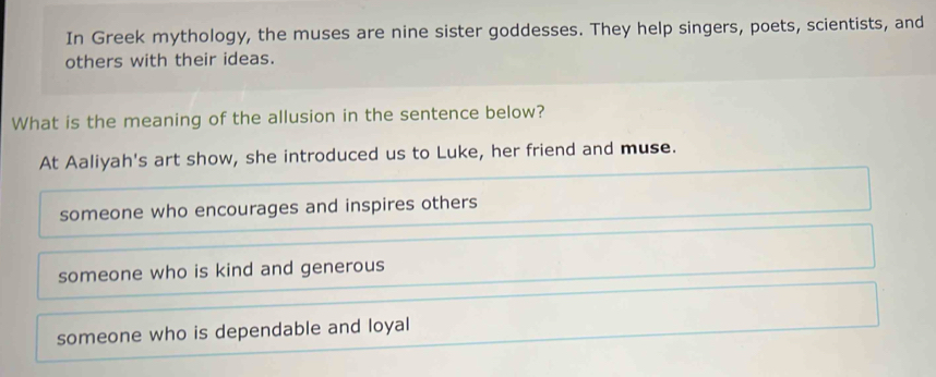 In Greek mythology, the muses are nine sister goddesses. They help singers, poets, scientists, and
others with their ideas.
What is the meaning of the allusion in the sentence below?
At Aaliyah's art show, she introduced us to Luke, her friend and muse.
someone who encourages and inspires others
someone who is kind and generous
someone who is dependable and loyal