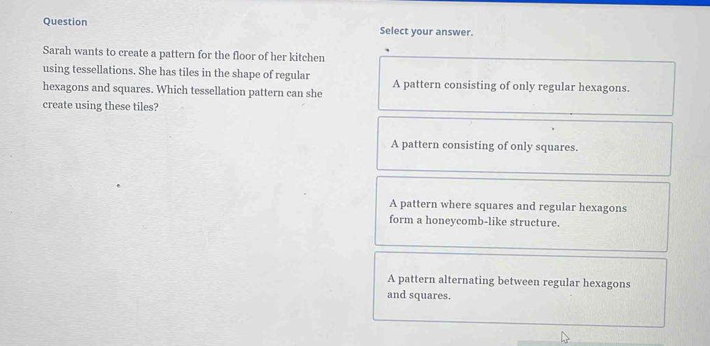 Question Select your answer.
Sarah wants to create a pattern for the floor of her kitchen
using tessellations. She has tiles in the shape of regular
A pattern consisting of only regular hexagons.
hexagons and squares. Which tessellation pattern can she
create using these tiles?
A pattern consisting of only squares.
A pattern where squares and regular hexagons
form a honeycomb-like structure.
A pattern alternating between regular hexagons
and squares.