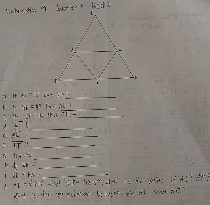 or. If AT=15 then ER= _ 
b. If HR=42 then AL= _ 
c. If LT=14 then overline EH= _ 
d. overline AT 11._ 
e. overline AL 11_ 
f. overline LTparallel _ 
G. HA≌ _ 
h.  1/2 ER= _
AE+HA= _
AL=x+15 and HR=4x-12 what is the valne of AL? HR? 
What is the relation between the AL and HR?